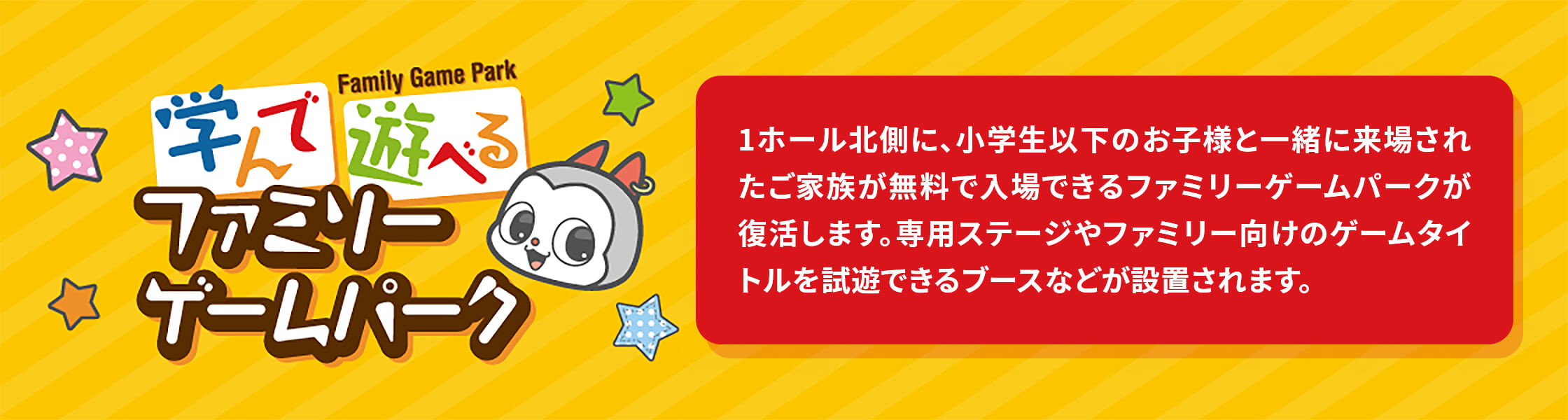 ファミリーゲームパーク 1ホール北側に、小学生以下のお子様と一緒に来場されたご家族が無料で入場できるファミリーゲームパークが復活します。専用ステージやファミリー向けのゲームタイトルを試遊できるブースなどが設置されます。