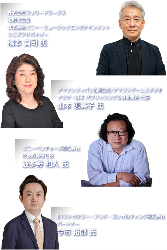 株式会社フォワードワークス 取締役会長・株式会社ソニー・ミュージックエンターテインメント シニアアドバイザー 橋本 真司 氏／アマゾンジャパン合同会社/アマゾンゲームスタジオ アジア・日本 パブリッシング＆事業開発 代表 山本 恵美子 氏／ソニーベンチャーズ株式会社 代表取締役社長 波多野 和人 氏／EYストラテジー・アンド・コンサルティング株式会社 パートナー 今市 拓郎 氏