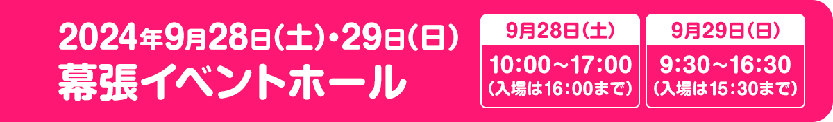 2024年9月28日（土）・29日（日） 9月28日(土)10:00～17:00（入場は16:00まで）／9月29日(日)9:30～16:30（入場は15:30まで） 幕張イベントホール